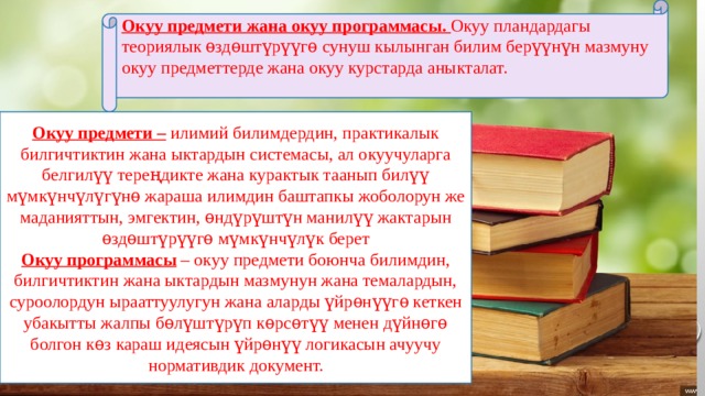Окуу предмети жана окуу программасы. Окуу пландардагы теориялык ѳздѳштүрүүгѳ сунуш кылынган билим берүүнүн мазмуну окуу предметтерде жана окуу курстарда аныкталат. Окуу предмети – илимий билимдердин, практикалык билгичтиктин жана ыктардын системасы, ал окуучуларга белгилүү тереңдикте жана курактык таанып билүү мүмкүнчүлүгүнѳ жараша илимдин баштапкы жоболорун же маданияттын, эмгектин, ѳндүрүштүн манилүү жактарын ѳздѳштүрүүгѳ мүмкүнчүлүк берет Окуу программасы – окуу предмети боюнча билимдин, билгичтиктин жана ыктардын мазмунун жана темалардын, суроолордун ырааттуулугун жана аларды үйрѳнүүгѳ кеткен убакытты жалпы бѳлүштүрүп кѳрсѳтүү менен дүйнѳгѳ болгон кѳз караш идеясын үйрѳнүү логикасын ачуучу нормативдик документ. 