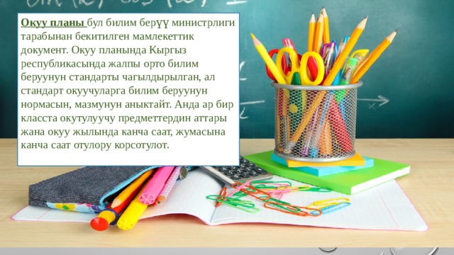 Окуу планы бул билим берүү министрлиги тарабынан бекитилген мамлекеттик документ. Окуу планында Кыргыз республикасында жалпы орто билим беруунун стандарты чагылдырылган, ал стандарт окуучуларга билим беруунун нормасын, мазмунун аныктайт. Анда ар бир класста окутулуучу предметтердин аттары жана окуу жылында канча саат, жумасына канча саат отулору корсотулот. 