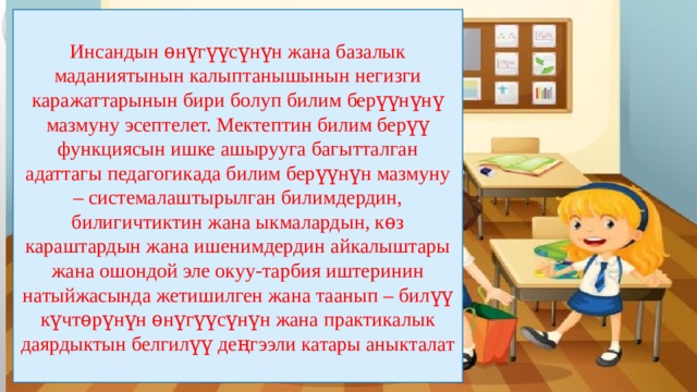 Инсандын ѳнүгүүсүнүн жана базалык маданиятынын калыптанышынын негизги каражаттарынын бири болуп билим берүүнүнү мазмуну эсептелет. Мектептин билим берүү функциясын ишке ашырууга багытталган адаттагы педагогикада билим берүүнүн мазмуну – системалаштырылган билимдердин, билигичтиктин жана ыкмалардын, кѳз караштардын жана ишенимдердин айкалыштары жана ошондой эле окуу-тарбия иштеринин натыйжасында жетишилген жана таанып – билүү күчтѳрүнүн ѳнүгүүсүнүн жана практикалык даярдыктын белгилүү деңгээли катары аныкталат 