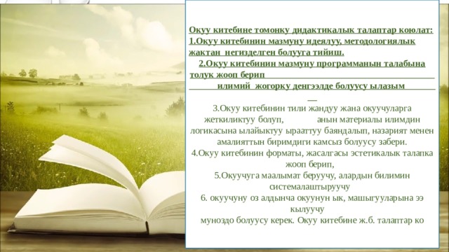 Окуу китебине томонку дидактикалык талаптар коюлат: 1.Окуу китебинин мазмуну идеялуу, методологиялык жактан негизделген болууга тийиш. 2.Окуу китебинин мазмуну программанын талабына толук жооп берип илимий жогорку денгээлде болуусу ылазым 3.Окуу китебинин тили жандуу жана окуучуларга жеткиликтуу болуп, анын материалы илимдин логикасына ылайыктуу ырааттуу баяндалып, назарият менен амалияттын биримдиги камсыз болуусу забери. 4.Окуу китебинин форматы, жасалгасы эстетикалык талапка жооп берип, 5.Окуучуга маалымат беруучу, алардын билимин системалаштыруучу 6. окуучуну оз алдынча окуунун ык, машыгууларына ээ кылуучу муноздо болуусу керек. Окуу китебине ж.б. талаптар ко 