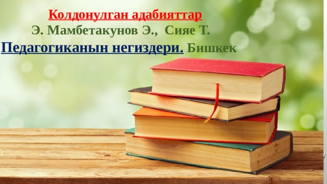 Колдонулган адабияттар  Э. Мамбетакунов Э., Сияе Т. Педагогиканын негиздери. Бишкек 