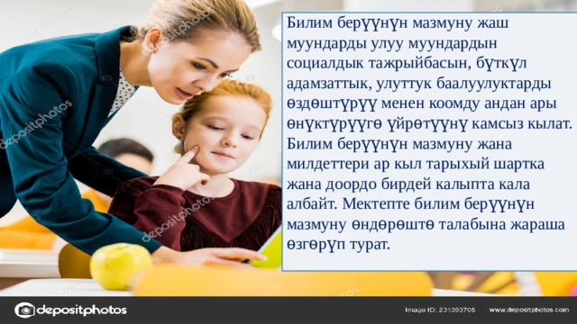 Билим берүүнүн мазмуну жаш муундарды улуу муундардын социалдык тажрыйбасын, бүткүл адамзаттык, улуттук баалуулуктарды ѳздѳштүрүү менен коомду андан ары ѳнүктүрүүгѳ үйрѳтүүнү камсыз кылат. Билим берүүнүн мазмуну жана милдеттери ар кыл тарыхый шартка жана доордо бирдей калыпта кала албайт. Мектепте билим берүүнүн мазмуну ѳндѳрѳштѳ талабына жараша ѳзгѳрүп турат. 