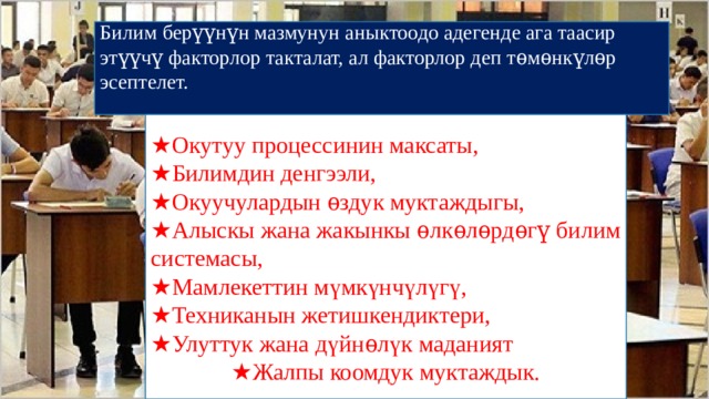 Билим берүүнүн мазмунун аныктоодо адегенде ага таасир этүүчү факторлор такталат, ал факторлор деп тѳмѳнкүлѳр эсептелет. ★ Окутуу процессинин максаты, ★ Билимдин денгээли, ★ Окуучулардын ѳздук муктаждыгы, ★ Алыскы жана жакынкы ѳлкѳлѳрдѳгү билим системасы, ★ Мамлекеттин мүмкүнчүлүгү, ★ Техниканын жетишкендиктери, ★ Улуттук жана дүйнѳлүк маданият ★ Жалпы коомдук муктаждык. 