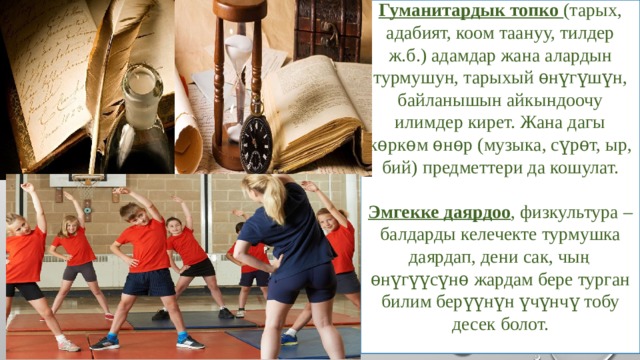 Гуманитардык топко (тарых, адабият, коом таануу, тилдер ж.б.) адамдар жана алардын турмушун, тарыхый ѳнүгүшүн, байланышын айкындоочу илимдер кирет. Жана дагы кѳркѳм ѳнѳр (музыка, сүрѳт, ыр, бий) предметтери да кошулат.  Эмгекке даярдоо , физкультура – балдарды келечекте турмушка даярдап, дени сак, чың ѳнүгүүсүнѳ жардам бере турган билим берүүнүн үчүнчү тобу десек болот. 