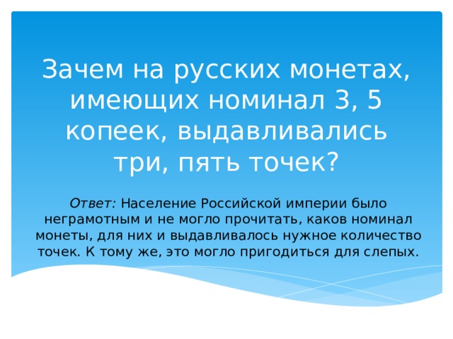 Зачем на русских монетах, имеющих номинал 3, 5 копеек, выдавливались три, пять точек? Ответ:  Население Российской империи было неграмотным и не могло прочитать, каков номинал монеты, для них и выдавливалось нужное количество точек. К тому же, это могло пригодиться для слепых. 