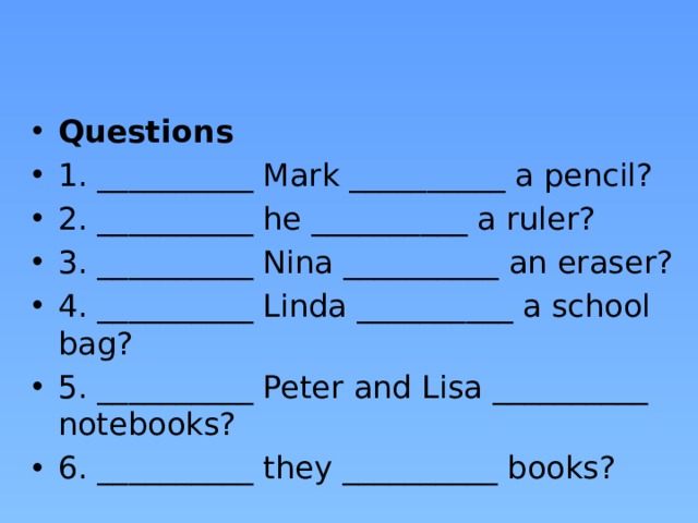 Questions 1. __________ Mark __________ a pencil? 2. __________ he __________ a ruler? 3. __________ Nina __________ an eraser? 4. __________ Linda __________ a school bag? 5. __________ Peter and Lisa __________ notebooks? 6. __________ they __________ books? 