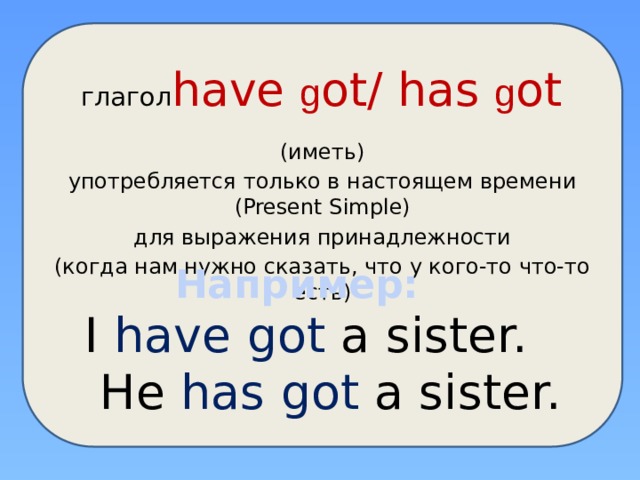  глагол have g ot/ has g ot (иметь) употребляется только в настоящем времени (Present Simple) для выражения принадлежности (когда нам нужно сказать, что у кого-то что-то есть) Например: I have got a sister.  He has  got  a sister. 