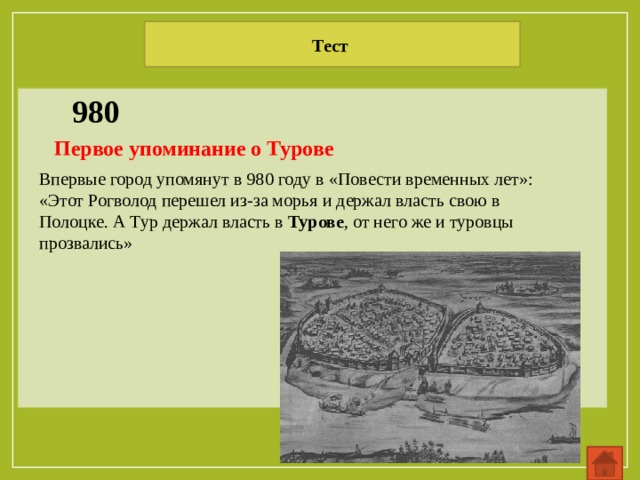 Тест 980 Первое упоминание о Турове  Впервые город упомянут в 980 году в «Повести временных лет»: «Этот Рогволод перешел из-за морья и держал власть свою в Полоцке. А Тур держал власть в  Турове , от него же и туровцы прозвались» 