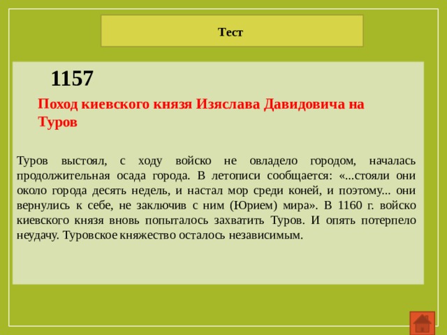 Тест 1157 Поход киевского князя Изяслава Давидовича на Туров Туров выстоял, с ходу войско не овладело городом, началась продолжительная осада города. В летописи сообщается: «...стояли они около города десять недель, и настал мор среди коней, и поэтому... они вернулись к себе, не заключив с ним (Юрием) мира». В 1160 г. войско киевского князя вновь попыталось захватить Туров. И опять потерпело неудачу. Туровское княжество осталось независимым. 