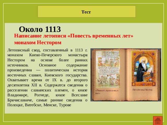 Тест Около 1113 Написание летописи «Повесть временных лет» монахом Нестором Летописный свод, составленный в 1113 г. монахом Киево-Печерского монастыря Нестором на основе более ранних источников. Основное содержание произведения — политическая история восточных славян, Киевского государства. Охватывает время от IX в. до второго десятилетия XII в. Содержатся сведения о расселении славянских племен, о князе Владимире, Рогнеде, князе Всеславе Брячиславиче, самые ранние сведения о Полоцке, Витебске, Менске, Турове 