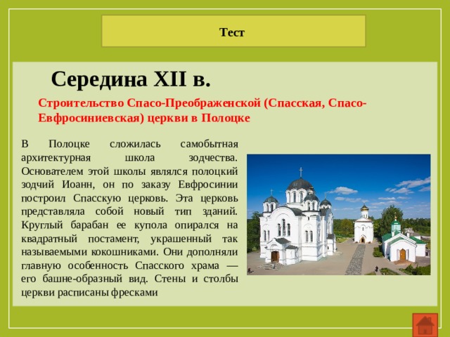 Тест Середина XII в. Строительство Спасо-Преображенской (Спасская, Спасо-Евфросиниевская) церкви в Полоцке В Полоцке сложилась самобытная архитектурная школа зодчества. Основателем этой школы являлся полоцкий зодчий Иоанн, он по заказу Евфросинии построил Спасскую церковь. Эта церковь представляла собой новый тип зданий. Круглый барабан ее купола опирался на квадратный постамент, украшенный так называемыми кокошниками. Они дополняли главную особенность Спасского храма — его башне-образный вид. Стены и столбы церкви расписаны фресками 