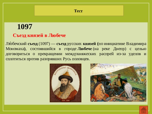 Тест 1097 Лю́бечский  съезд  (1097) —  съезд  русских  князей ( по инициативе Владимира Мономаха ) , состоявшийся в городе  Любече  (на реке Днепр) с целью договориться о прекращении междукняжеских распрей из-за уделов и сплотиться против разорявших Русь половцев. Съезд князей в Любече 