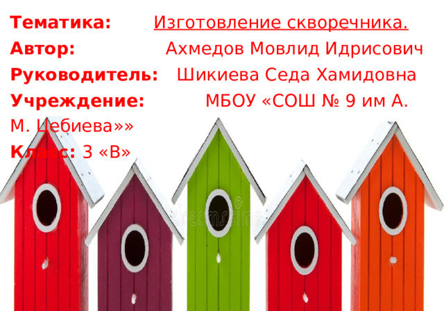 Тематика:  Изготовление скворечника. Автор:  Ахмедов Мовлид Идрисович Руководитель:  Шикиева Седа Хамидовна Учреждение:  МБОУ «СОШ № 9 им А. М. Цебиева»» Класс:  3 «В» 