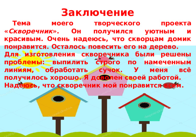   Заключение  Тема моего творческого проекта « Скворечник ». Он получился уютным и красивым. Очень надеюсь, что скворцам домик понравится. Осталось повесить его на дерево. Для изготовления скворечника были решены проблемы: выпилить строго по намеченным линиям, обработать сучок. У меня всё получилось хорошо. Я доволен своей работой. Надеюсь, что скворечник мой понравится всем. 