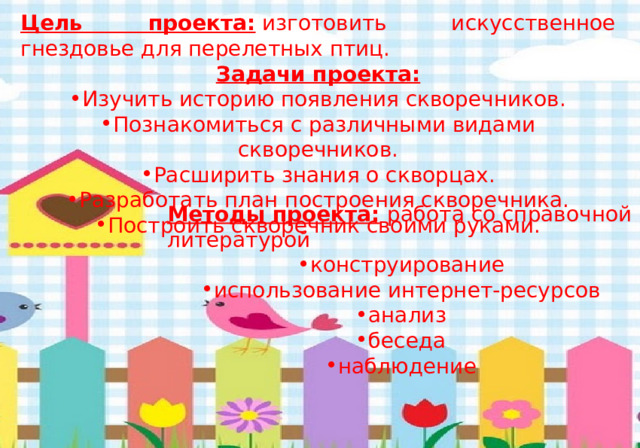 Цель проекта:  изготовить искусственное гнездовье для перелетных птиц. Задачи проекта: Изучить историю появления скворечников. Познакомиться с различными видами скворечников. Расширить знания о скворцах. Разработать план построения скворечника. Построить скворечник своими руками. Методы проекта:  работа со справочной литературой конструирование использование интернет-ресурсов анализ беседа наблюдение 