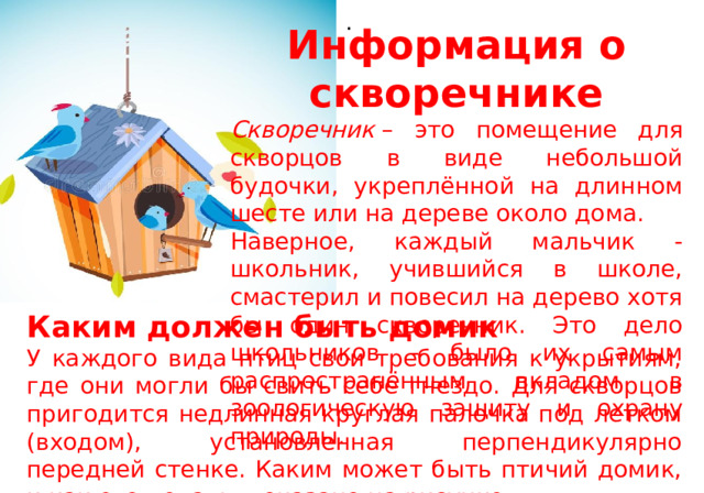 . Информация о скворечнике Скворечник  – это помещение для скворцов в виде небольшой будочки, укреплённой на длинном шесте или на дереве около дома. Наверное, каждый мальчик - школьник, учившийся в школе, смастерил и повесил на дерево хотя бы один скворечник. Это дело школьников - было их самым распространённым вкладом в зоологическую защиту и охрану природы. Каким должен быть домик У каждого вида птиц свои требования к укрытиям, где они могли бы свить себе гнездо. Для скворцов пригодится недлинная круглая палочка под летком (входом), установленная перпендикулярно передней стенке. Каким может быть птичий домик, и как его делать, показано на рисунке. 
