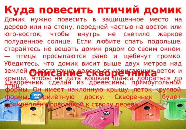 Куда повесить птичий домик Домик нужно повесить в защищённое место на дерево или на стену, передней частью на восток или юго-восток, чтобы внутрь не светило жаркое полуденное солнце. Если любите спать подольше, старайтесь не вешать домик рядом со своим окном, — птицы просыпаются рано и щебечут громко. Убедитесь, что домик висит выше двух метров над землей и достаточно далеко от нависающих веток и крыши, чтобы не дать кошкам шанса добраться до птиц. Описание скворечника Скворечник сделан из древесины, прямоугольной формы. Он имеет наклонную крышу, леток круглой формы, прилётную доску. Скворечник будет прикреплён проволокой к стволу дерева. 