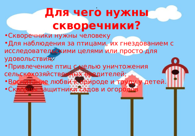 . Для чего нужны скворечники? Скворечники нужны человеку Для наблюдения за птицами, их гнездованием с исследовательскими целями или просто для удовольствия; Привлечение птиц с целью уничтожения сельскохозяйственных вредителей; Воспитание любви к природе и труду у детей. Скворцы защитники садов и огородов 