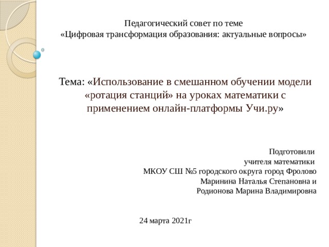 Педагогический совет по теме  «Цифровая трансформация образования: актуальные вопросы» Тема: « Использование в смешанном обучении модели «ротация станций» на уроках математики с применением онлайн-платформы Учи.ру » Подготовили  учителя математики  МКОУ СШ №5 городского округа город Фролово Маринина Наталья Степановна и Родионова Марина Владимировна 24 марта 2021г 