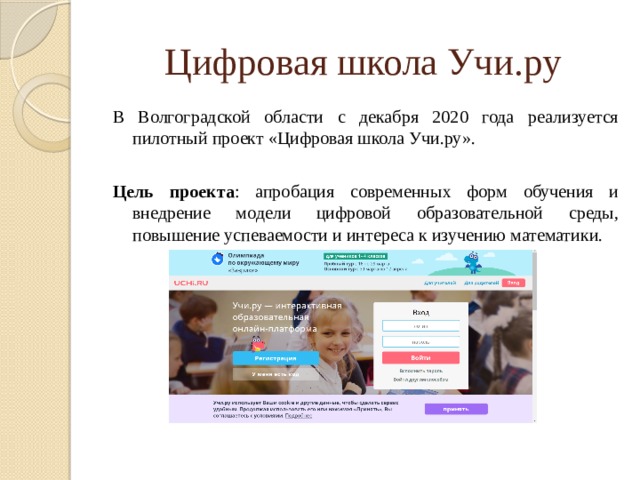 Цифровая школа Учи.ру В Волгоградской области с декабря 2020 года реализуется пилотный проект «Цифровая школа Учи.ру». Цель проекта : апробация современных форм обучения и внедрение модели цифровой образовательной среды, повышение успеваемости и интереса к изучению математики. 