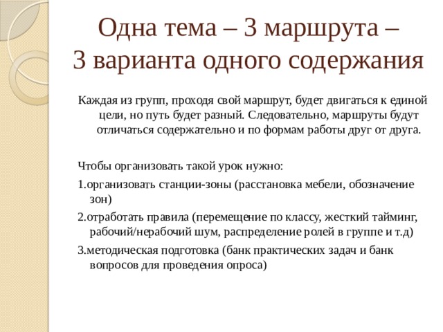 Одна тема – 3 маршрута –  3 варианта одного содержания Каждая из групп, проходя свой маршрут, будет двигаться к единой цели, но путь будет разный. Следовательно, маршруты будут отличаться содержательно и по формам работы друг от друга. Чтобы организовать такой урок нужно: 1.организовать станции-зоны (расстановка мебели, обозначение зон) 2.отработать правила (перемещение по классу, жесткий тайминг, рабочий/нерабочий шум, распределение ролей в группе и т.д) 3.методическая подготовка (банк практических задач и банк вопросов для проведения опроса) 