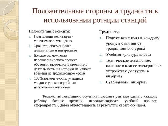 Положительные стороны и трудности в использовании ротации станций Положительные моменты: Трудности: Повышении мотивации и успеваемости учащегося Урок становиться более динамичным и интересным Больше возможности персонализировать процесс обучения, включаясь в проектную деятельность, на которую не хватает времени на традиционном уроке 100% вовлеченность, учащиеся уходят с урока с одной или несколькими оценками Подготовка с нуля к каждому уроку, в отличии от традиционного урока Учебная культура класса Техническое оснащение, наличие в классе электронных устройств с доступом в интернет Стабильный интернет Технология смешанного обучения позволяет учителю уделять каждому ребенку больше времени, персонализировать учебный процесс, сформировать у детей ответственность за результаты своего обучения. 