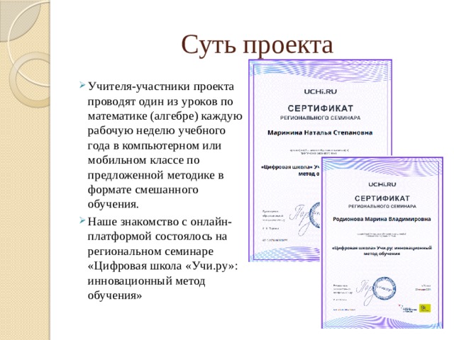 Суть проекта Учителя-участники проекта проводят один из уроков по математике (алгебре) каждую рабочую неделю учебного года в компьютерном или мобильном классе по предложенной методике в формате смешанного обучения. Наше знакомство с онлайн-платформой состоялось на региональном семинаре «Цифровая школа «Учи.ру»: инновационный метод обучения» 