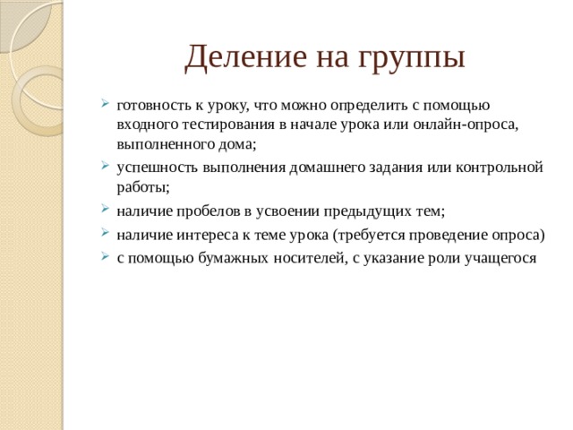 Деление на группы готовность к уроку, что можно определить с помощью входного тестирования в начале урока или онлайн-опроса, выполненного дома; успешность выполнения домашнего задания или контрольной работы; наличие пробелов в усвоении предыдущих тем; наличие интереса к теме урока (требуется проведение опроса) с помощью бумажных носителей, с указание роли учащегося 