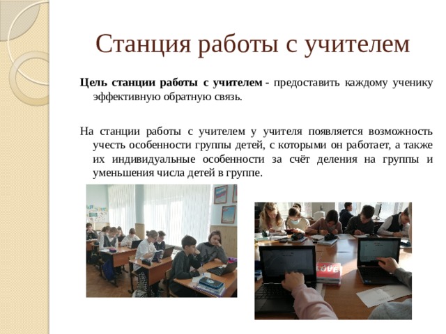 Станция работы с учителем Цель станции работы с учителем  - предоставить каждому ученику эффективную обратную связь. На станции работы с учителем у учителя появляется возможность учесть особенности группы детей, с которыми он работает, а также их индивидуальные особенности за счёт деления на группы и уменьшения числа детей в группе. 