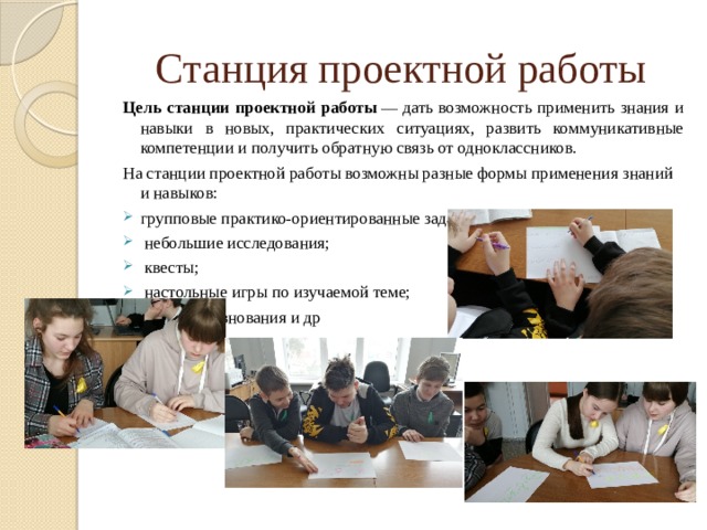 Станция проектной работы Цель станции проектной работы  — дать возможность применить знания и навыки в новых, практических ситуациях, развить коммуникативные компетенции и получить обратную связь от одноклассников. На станции проектной работы возможны разные формы применения знаний и навыков: групповые практико-ориентированные задания;  небольшие исследования;  квесты;  настольные игры по изучаемой теме;  мини-соревнования и др 
