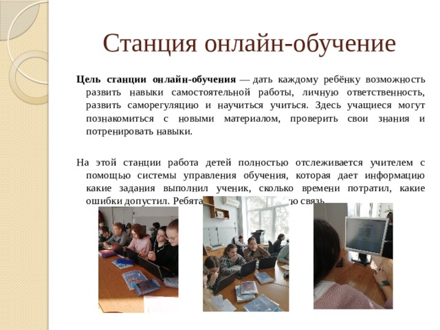 Станция онлайн-обучение Цель станции онлайн-обучения  — дать каждому ребёнку возможность развить навыки самостоятельной работы, личную ответственность, развить саморегуляцию и научиться учиться. Здесь учащиеся могут познакомиться с новыми материалом, проверить свои знания и потренировать навыки. На этой станции работа детей полностью отслеживается учителем с помощью системы управления обучения, которая дает информацию какие задания выполнил ученик, сколько времени потратил, какие ошибки допустил. Ребята получают обратную связь. 