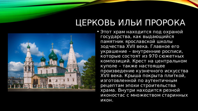Церковь Ильи Пророка Этот храм находится под охраной государства, как выдающийся памятник ярославской школы зодчества XVII века. Главное его украшение – внутренние росписи, которые состоят из 970 сюжетных композиций. Крест на центральном куполе – также настоящее произведение кузнечного искусства XVII века. Крыша покрыта плиткой, изготовленной по аутентичным рецептам эпохи строительства храма. Внутри находится резной иконостас с множеством старинных икон. 