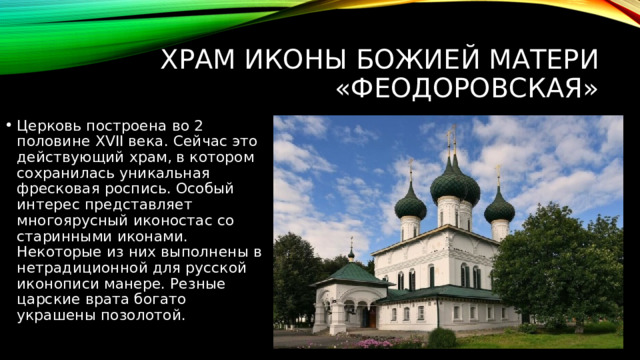 Храм иконы Божией Матери «Феодоровская» Церковь построена во 2 половине XVII века. Сейчас это действующий храм, в котором сохранилась уникальная фресковая роспись. Особый интерес представляет многоярусный иконостас со старинными иконами. Некоторые из них выполнены в нетрадиционной для русской иконописи манере. Резные царские врата богато украшены позолотой. 