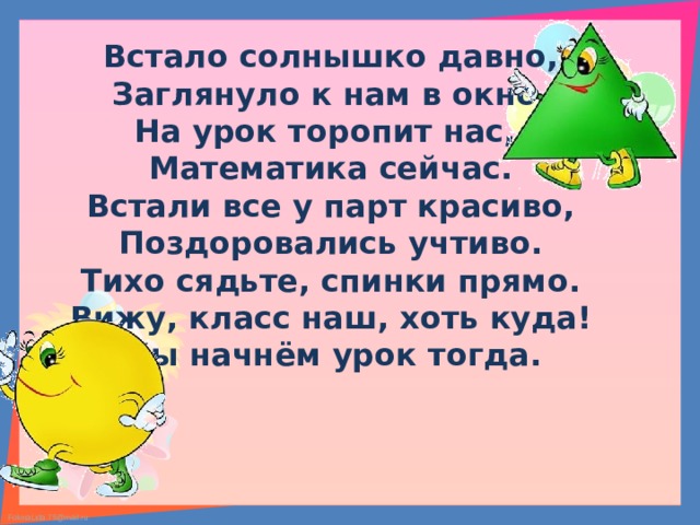 Встало солнышко давно, Заглянуло к нам в окно, На урок торопит нас, Математика сейчас. Встали все у парт красиво, Поздоровались учтиво. Тихо сядьте, спинки прямо. Вижу, класс наш, хоть куда! Мы начнём урок тогда. 