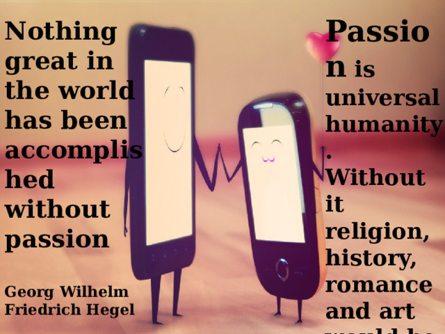 Passion is universal humanity. Without it religion, history, romance and art would be useless.  Honore de Balzac Nothing great in the world has been accomplished without passion  Georg Wilhelm Friedrich Hegel  