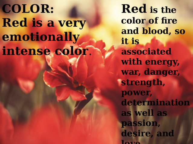 COLOR: Red is the color of fire and blood, so it is associated with energy, war, danger, strength, power, determination as well as passion, desire, and love. Red is a very emotionally intense color . 