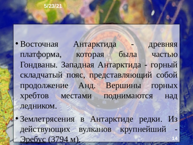 5/23/21 5. Характер поверхности У Антарктиды различают два рельефа: рельеф поверхности ледника и скрытый под ним рельеф земной коры. По высоте ледовой поверхности Антарктида - самый высокий материк. По особенностям под­лёдного рельефа Антарктиду подразделяют на Восточ­ную и Западную. Границей между ними служат Трансантарктические горы, протягивающиеся почти на 4000 км.   