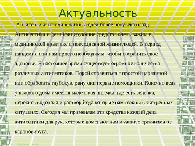 Актуальность  Антисептики вошли в жизнь людей более полувека назад. Антисептики и дезинфицирующие средства очень важны в медицинской практике и повседневной жизни людей. В период пандемии они нам просто необходимы, чтобы сохранить свое здоровье. В настоящее время существует огромное количество различных антисептиков. Порой справиться с простой царапиной или обработать глубокую рану они первые помощники. Конечно ведь у каждого дома имеется маленькая аптечка, где есть зеленка, перекись водорода и раствор йода которые нам нужны в экстренных ситуациях. Сегодня мы применяем эти средства каждый день антисептики для рук, которые помогают нам в защите организма от кароновируса.    