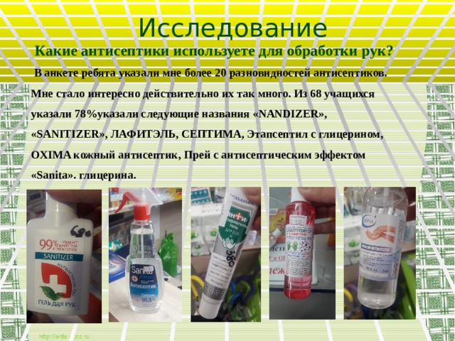 Исследование  Какие антисептики используете для обработки рук?  В анкете ребята указали мне более 20 разновидностей антисептиков. Мне стало интересно действительно их так много. Из 68 учащихся указали 78%указали следующие названия «NANDIZER», «SANITIZER», ЛАФИТЭЛЬ, СЕПТИМА, Этапсептил с глицерином, OXIMA кожный антисептик, Прей с антисептическим эффектом «Sanita». глицерина.  