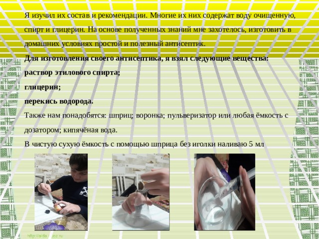 Я изучил их состав и рекомендации. Многие их них содержат воду очищенную, спирт и глицерин. На основе полученных знаний мне захотелось, изготовить в домашних условиях простой и полезный антисептик. Для изготовления своего антисептика, я взял следующие вещества: раствор этилового спирта; глицерин; перекись водорода. Также нам понадобятся: шприц; воронка; пульверизатор или любая ёмкость с дозатором; кипячёная вода. В чистую сухую ёмкость с помощью шприца без иголки наливаю 5 мл  