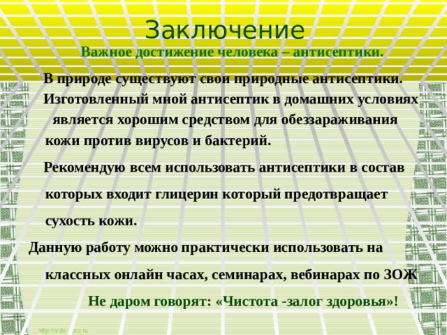 Заключение  Важное достижение человека – антисептики.  В природе существуют свои природные антисептики.  Изготовленный мной антисептик в домашних условиях является хорошим средством для обеззараживания кожи против вирусов и бактерий.  Рекомендую всем использовать антисептики в состав которых входит глицерин который предотвращает сухость кожи. Данную работу можно практически использовать на классных онлайн часах, семинарах, вебинарах по ЗОЖ   Не даром говорят: «Чистота -залог здоровья»!  