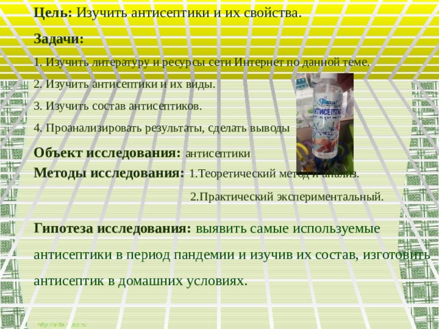 Цель:  Изучить антисептики и их свойства. Задачи: 1. Изучить литературу и ресурсы сети Интернет по данной теме. 2. Изучить антисептики и их виды. 3. Изучить состав антисептиков. 4. Проанализировать результаты, сделать выводы Объект исследования:  антисептики Методы исследования:  1.Теоретический метод и анализ.  2.Практический экспериментальный. Гипотеза исследования:  выявить самые используемые антисептики в период пандемии и изучив их состав, изготовить антисептик в домашних условиях.  