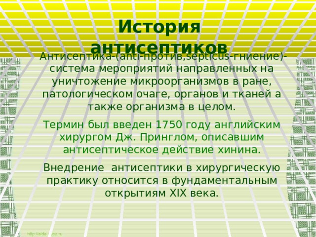 История  антисептиков  Антисептика-(anti-против,septicus-гниение)- система мероприятий направленных на уничтожение микроорганизмов в ране, патологическом очаге, органов и тканей а также организма в целом. Термин был введен 1750 году английским хирургом Дж. Принглом, описавшим антисептическое действие хинина. Внедрение антисептики в хирургическую практику относится в фундаментальным открытиям XIX века.  