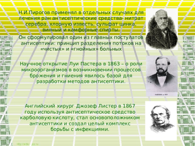 Н.И.Пирогов применял в отдельных случаях для лечения ран антисептические средства- нитрат серебра, хлорную известь, сульфат цинка, винный и камфорные спирты. Он сформулировал один из главных постулатов антисептики: принцип разделения потоков на «чистых» и «гнойных» больных Научное открытие Луи Пастера в 1863 – о роли микроорганизмов в возникновении процессов брожения и гниения явилось базой для разработки методов антисептики. Английский хирург Джозеф Листер в 1867 году используя антисептическое средство карболовую кислоту, стал основоположником антисептики и создал целый комплекс борьбы с инфекциями.  