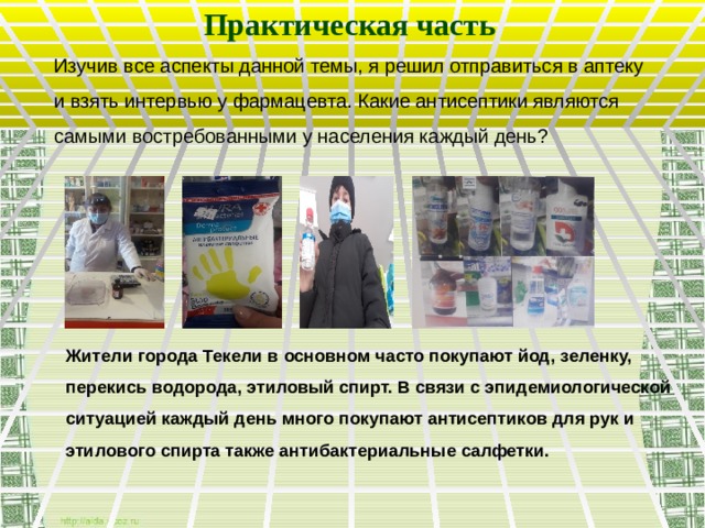 Практическая часть Изучив все аспекты данной темы, я решил отправиться в аптеку и взять интервью у фармацевта. Какие антисептики являются самыми востребованными у населения каждый день? Жители города Текели в основном часто покупают йод, зеленку, перекись водорода, этиловый спирт. В связи с эпидемиологической ситуацией каждый день много покупают антисептиков для рук и этилового спирта также антибактериальные салфетки.  