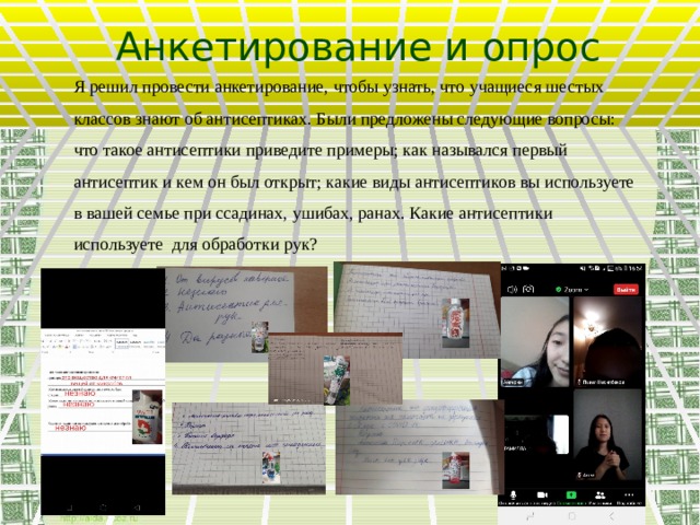 Анкетирование и опрос Я решил провести анкетирование, чтобы узнать, что учащиеся шестых классов знают об антисептиках. Были предложены следующие вопросы: что такое антисептики приведите примеры; как назывался первый антисептик и кем он был открыт; какие виды антисептиков вы используете в вашей семье при ссадинах, ушибах, ранах. Какие антисептики используете для обработки рук?  