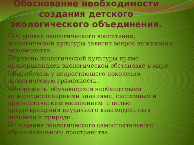 Обоснование необходимости создания детского экологического объединения. От уровня экологического воспитания, экологической культуры зависит вопрос выживания человечества . Уровень экологической культуры прямо пропорционален экологической обстановке в мире. Выработать у подрастающего поколения экологическую грамотность. Вооружить обучающихся необходимыми междисциплинарными знаниями, системным и прогностическим мышлением  с целью предотвращения неудачного взаимодействия человека и природы.  Создание экологического самостоятельного образовательного пространства. 
