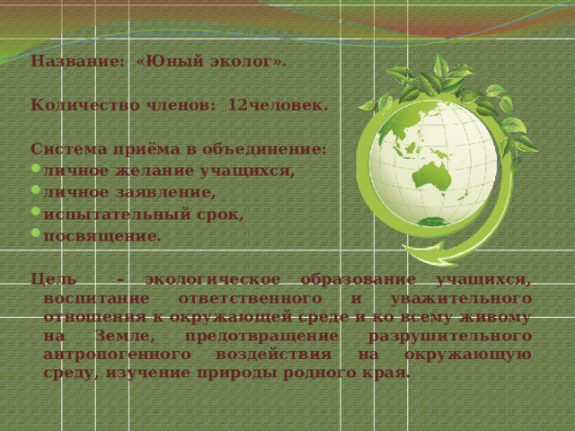 Название: «Юный эколог».  Количество членов: 12человек.  Система приёма в объединение: личное желание учащихся, личное заявление, испытательный срок, посвящение.  Цель – экологическое образование учащихся, воспитание ответственного и уважительного отношения к окружающей среде и ко всему живому на Земле, предотвращение разрушительного антропогенного воздействия на окружающую среду, изучение природы родного края.  