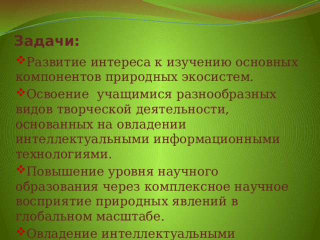 Задачи: Развитие интереса к изучению основных компонентов природных экосистем. Освоение  учащимися разнообразных видов творческой деятельности, основанных на овладении интеллектуальными информационными технологиями. Повышение уровня научного образования через комплексное научное восприятие природных явлений в глобальном масштабе. Овладение интеллектуальными информационными технологиями. 