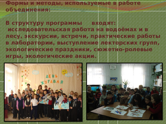 Формы и методы, используемые в работе объединения:   В структуру программы     входят:  исследовательская работа на водоёмах и в лесу, экскурсии, встречи, практические работы в лаборатории, выступление лекторских групп, экологические праздники, сюжетно-ролевые игры, экологические акции.   
